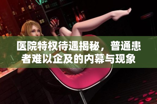 医院特权待遇揭秘，普通患者难以企及的内幕与现象