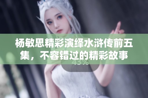 杨敏思精彩演绎水浒传前五集，不容错过的精彩故事