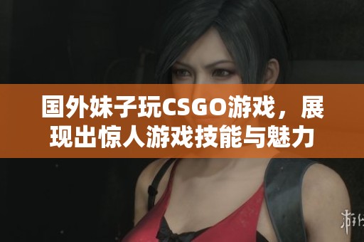 国外妹子玩CSGO游戏，展现出惊人游戏技能与魅力