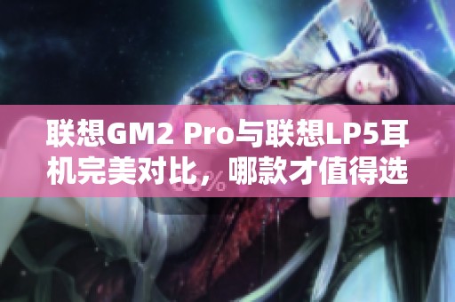 联想GM2 Pro与联想LP5耳机完美对比，哪款才值得选择？