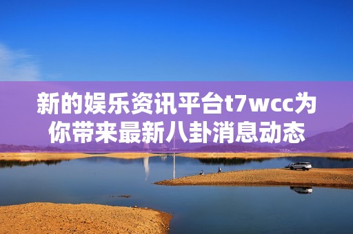 新的娱乐资讯平台t7wcc为你带来最新八卦消息动态