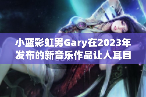 小蓝彩虹男Gary在2023年发布的新音乐作品让人耳目一新