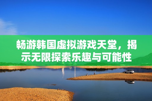 畅游韩国虚拟游戏天堂，揭示无限探索乐趣与可能性