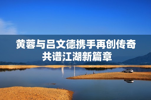 黄蓉与吕文德携手再创传奇 共谱江湖新篇章