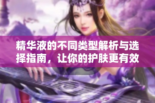 精华液的不同类型解析与选择指南，让你的护肤更有效