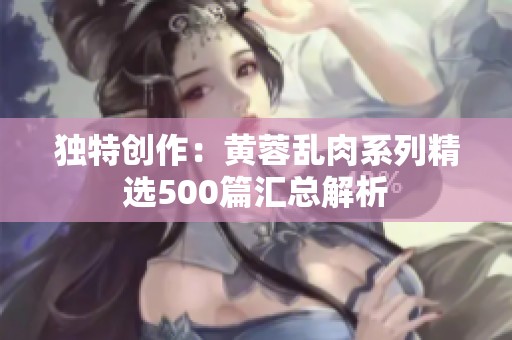 独特创作：黄蓉乱肉系列精选500篇汇总解析