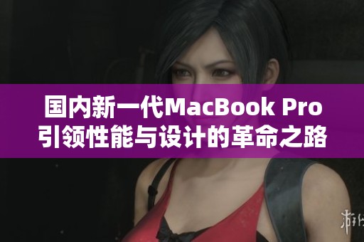 国内新一代MacBook Pro引领性能与设计的革命之路