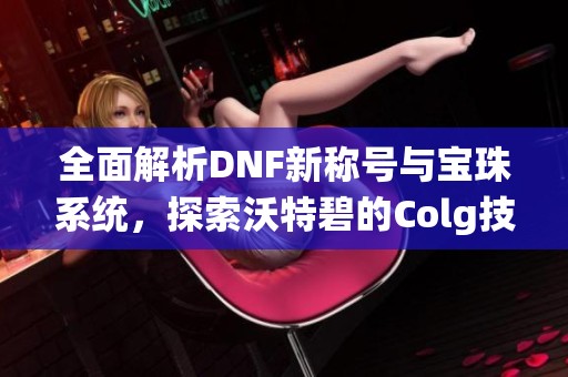 全面解析DNF新称号与宝珠系统，探索沃特碧的Colg技能升级攻略