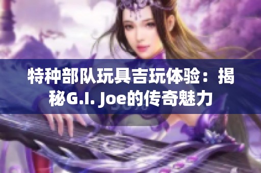 特种部队玩具吉玩体验：揭秘G.I. Joe的传奇魅力