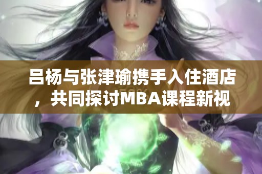 吕杨与张津瑜携手入住酒店，共同探讨MBA课程新视角