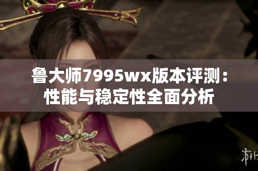 鲁大师7995wx版本评测：性能与稳定性全面分析