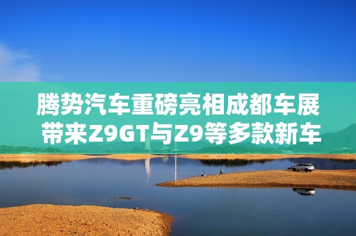 腾势汽车重磅亮相成都车展 带来Z9GT与Z9等多款新车型