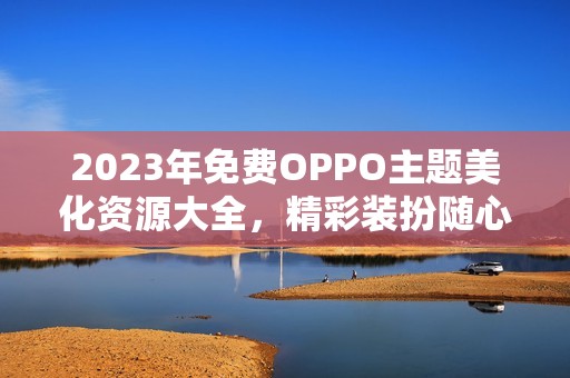 2023年免费OPPO主题美化资源大全，精彩装扮随心选