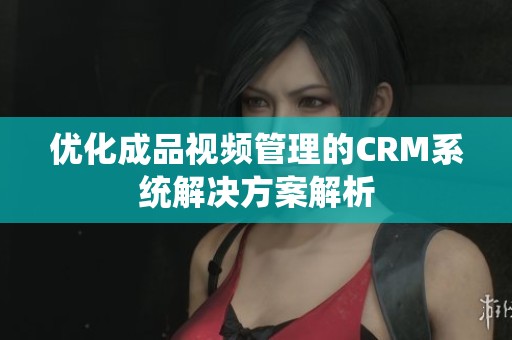 优化成品视频管理的CRM系统解决方案解析