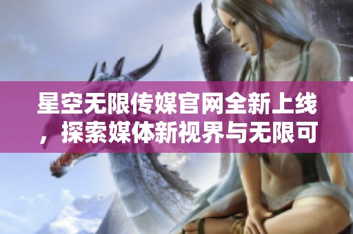 星空无限传媒官网全新上线，探索媒体新视界与无限可能