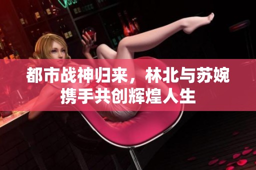 都市战神归来，林北与苏婉携手共创辉煌人生