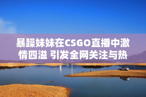 暴躁妹妹在CSGO直播中激情四溢 引发全网关注与热议