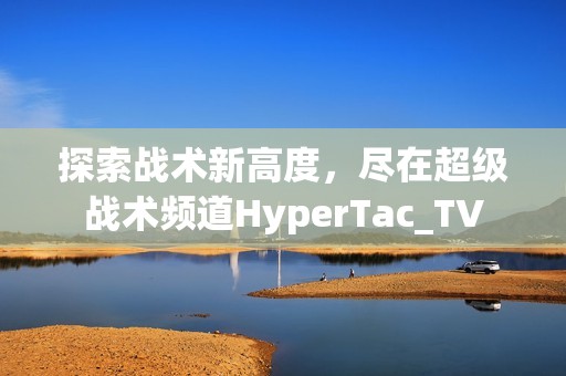 探索战术新高度，尽在超级战术频道HyperTac_TV