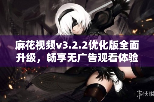 麻花视频v3.2.2优化版全面升级，畅享无广告观看体验