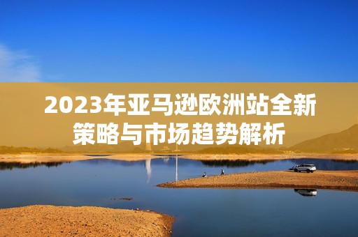 2023年亚马逊欧洲站全新策略与市场趋势解析