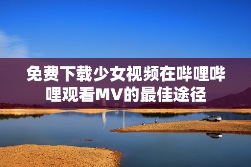 免费下载少女视频在哔哩哔哩观看MV的最佳途径