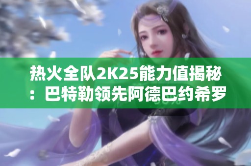 热火全队2K25能力值揭秘：巴特勒领先阿德巴约希罗等球员表现分析