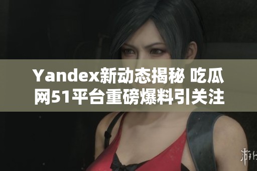 Yandex新动态揭秘 吃瓜网51平台重磅爆料引关注