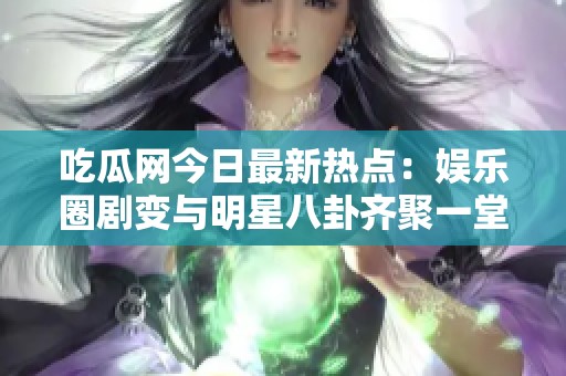 吃瓜网今日最新热点：娱乐圈剧变与明星八卦齐聚一堂