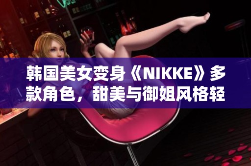 韩国美女变身《NIKKE》多款角色，甜美与御姐风格轻松切换