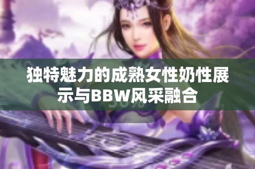 独特魅力的成熟女性奶性展示与BBW风采融合