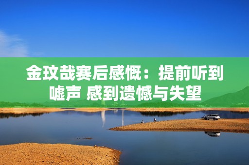 金玟哉赛后感慨：提前听到嘘声 感到遗憾与失望