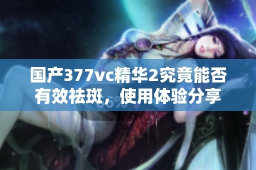 国产377vc精华2究竟能否有效祛斑，使用体验分享