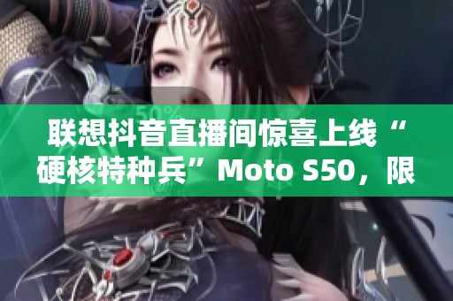 联想抖音直播间惊喜上线“硬核特种兵”Moto S50，限时五折抢购!