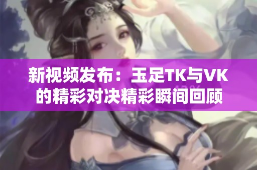 新视频发布：玉足TK与VK的精彩对决精彩瞬间回顾