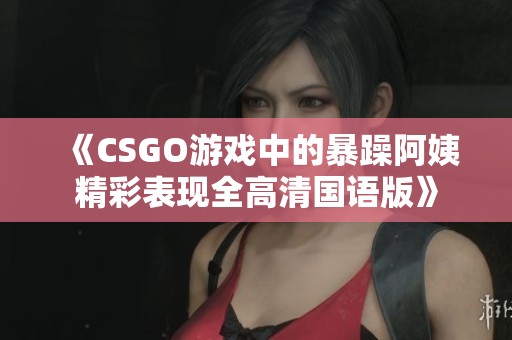 《CSGO游戏中的暴躁阿姨精彩表现全高清国语版》