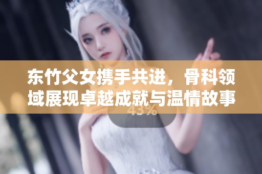 东竹父女携手共进，骨科领域展现卓越成就与温情故事