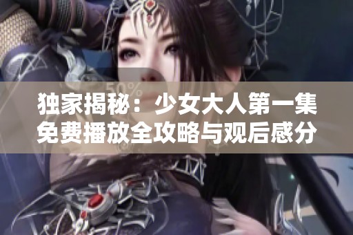 独家揭秘：少女大人第一集免费播放全攻略与观后感分享