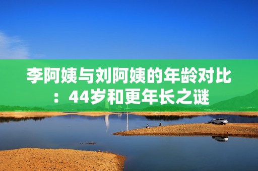 李阿姨与刘阿姨的年龄对比：44岁和更年长之谜