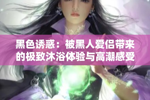 黑色诱惑：被黑人爱侣带来的极致沐浴体验与高潮感受