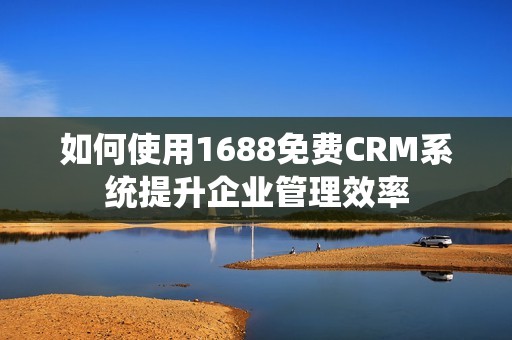 如何使用1688免费CRM系统提升企业管理效率