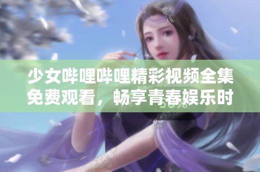 少女哔哩哔哩精彩视频全集免费观看，畅享青春娱乐时光