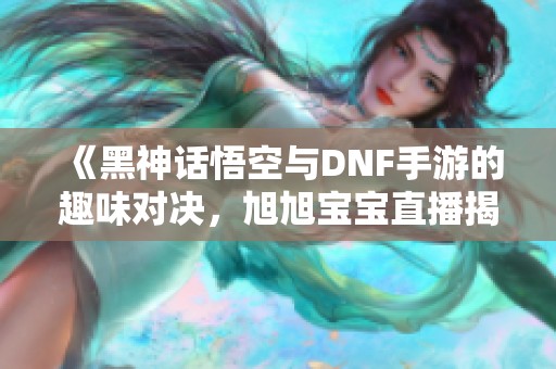 《黑神话悟空与DNF手游的趣味对决，旭旭宝宝直播揭秘》