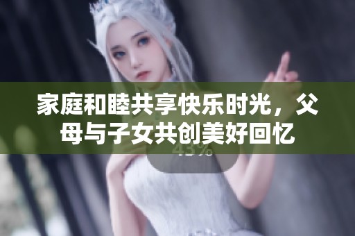 家庭和睦共享快乐时光，父母与子女共创美好回忆