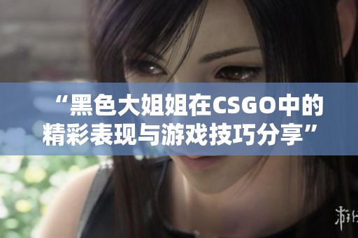 “黑色大姐姐在CSGO中的精彩表现与游戏技巧分享”