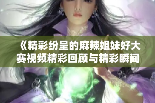 《精彩纷呈的麻辣姐妹好大赛视频精彩回顾与精彩瞬间》