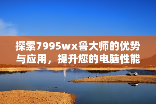 探索7995wx鲁大师的优势与应用，提升您的电脑性能