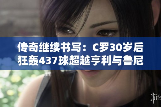 传奇继续书写：C罗30岁后狂轰437球超越亨利与鲁尼