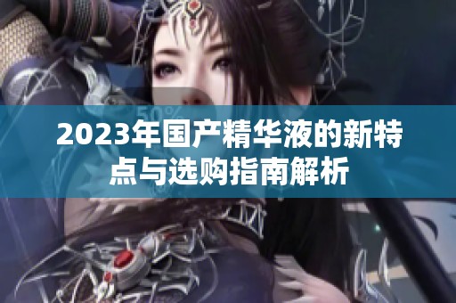 2023年国产精华液的新特点与选购指南解析