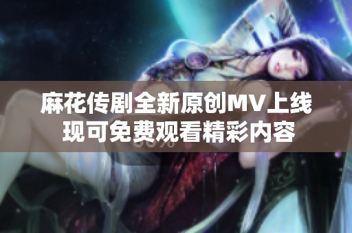 麻花传剧全新原创MV上线 现可免费观看精彩内容