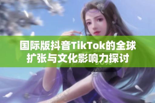 国际版抖音TikTok的全球扩张与文化影响力探讨